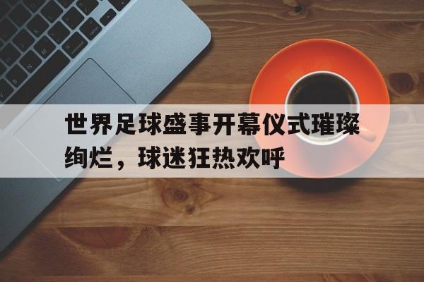 世界足球盛事开幕仪式璀璨绚烂，球迷狂热欢呼的简单介绍