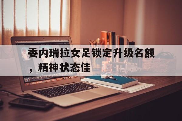 委内瑞拉女足锁定升级名额，精神状态佳的简单介绍