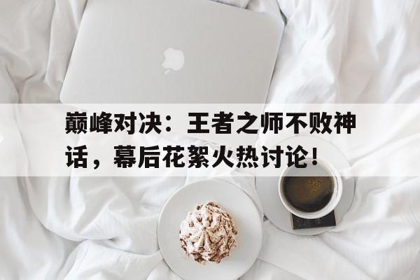 巅峰对决：王者之师不败神话，幕后花絮火热讨论！