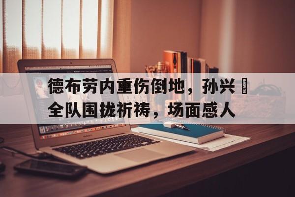 德布劳内重伤倒地，孙兴慜全队围拢祈祷，场面感人38人遇难最新消息
