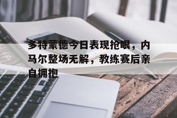多特蒙德今日表现抢眼，内马尔整场无解，教练赛后亲自拥抱